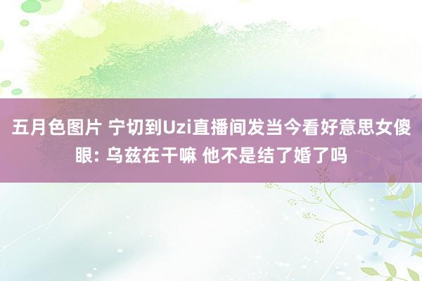 五月色图片 宁切到Uzi直播间发当今看好意思女傻眼: 乌兹在干嘛 他不是结了婚了吗