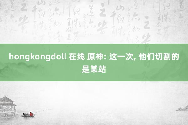 hongkongdoll 在线 原神: 这一次， 他们切割的是某站