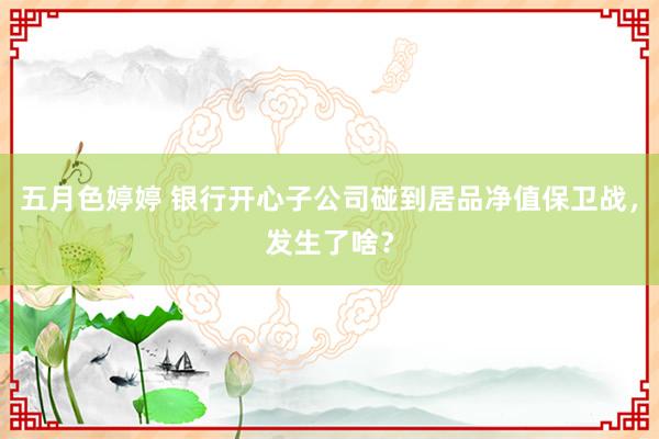 五月色婷婷 银行开心子公司碰到居品净值保卫战，发生了啥？