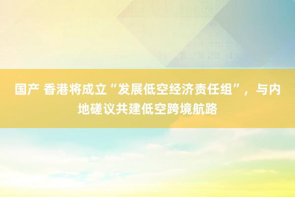 国产 香港将成立“发展低空经济责任组”，与内地磋议共建低空跨境航路