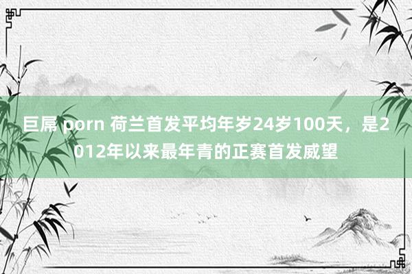 巨屌 porn 荷兰首发平均年岁24岁100天，是2012年以来最年青的正赛首发威望