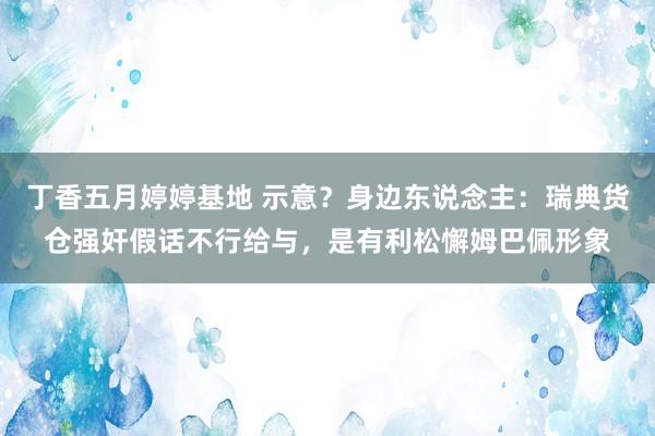 丁香五月婷婷基地 示意？身边东说念主：瑞典货仓强奸假话不行给与，是有利松懈姆巴佩形象