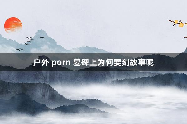 户外 porn 墓碑上为何要刻故事呢