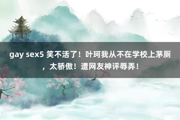 gay sex5 笑不活了！叶珂我从不在学校上茅厕，太骄傲！遭网友神评辱弄！