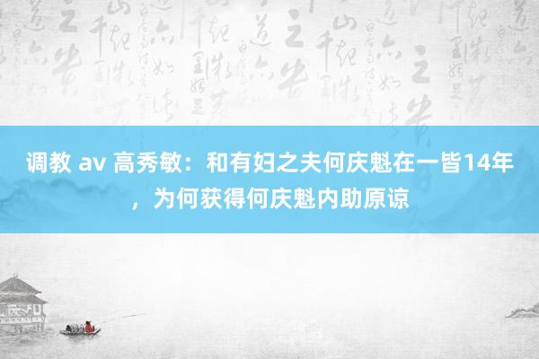 调教 av 高秀敏：和有妇之夫何庆魁在一皆14年，为何获得何庆魁内助原谅