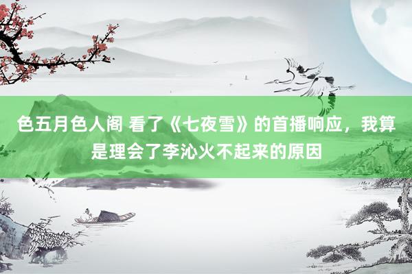 色五月色人阁 看了《七夜雪》的首播响应，我算是理会了李沁火不起来的原因