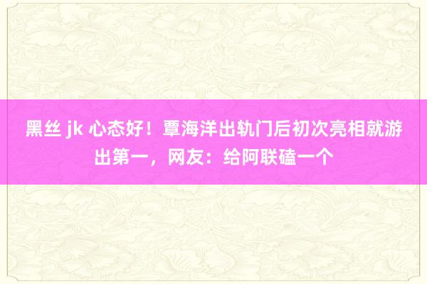 黑丝 jk 心态好！覃海洋出轨门后初次亮相就游出第一，网友：给阿联磕一个