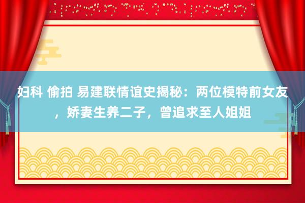 妇科 偷拍 易建联情谊史揭秘：两位模特前女友，娇妻生养二子，曾追求至人姐姐