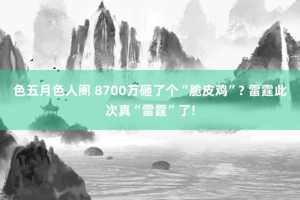 色五月色人阁 8700万砸了个“脆皮鸡”? 雷霆此次真“雷霆”了!