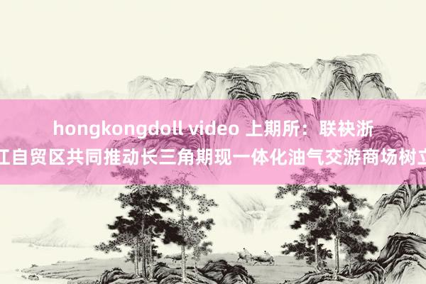 hongkongdoll video 上期所：联袂浙江自贸区共同推动长三角期现一体化油气交游商场树立