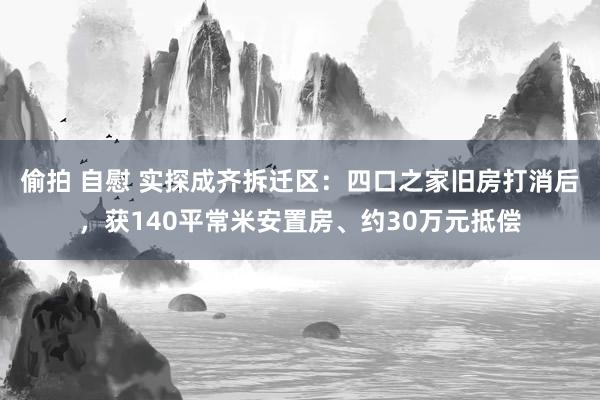 偷拍 自慰 实探成齐拆迁区：四口之家旧房打消后，获140平常米安置房、约30万元抵偿