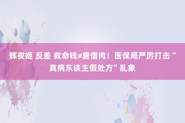 辉夜姬 反差 救命钱≠唐僧肉！医保局严厉打击“真病东谈主假处方”乱象