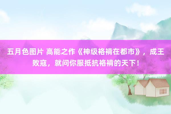 五月色图片 高能之作《神级袼褙在都市》，成王败寇，就问你服抵抗袼褙的天下！