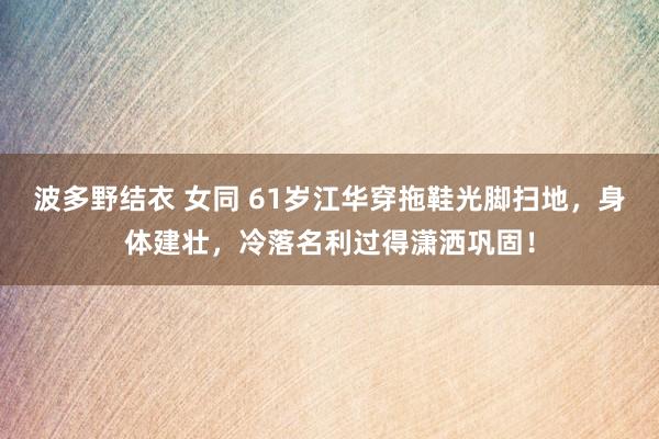 波多野结衣 女同 61岁江华穿拖鞋光脚扫地，身体建壮，冷落名利过得潇洒巩固！