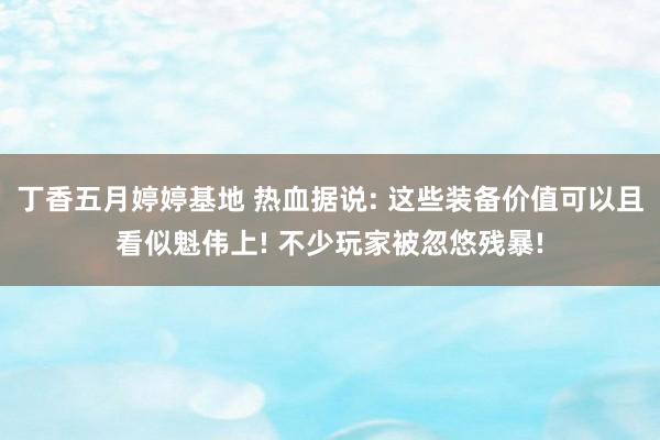 丁香五月婷婷基地 热血据说: 这些装备价值可以且看似魁伟上! 不少玩家被忽悠残暴!