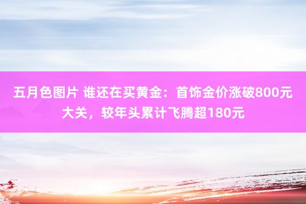 五月色图片 谁还在买黄金：首饰金价涨破800元大关，较年头累计飞腾超180元