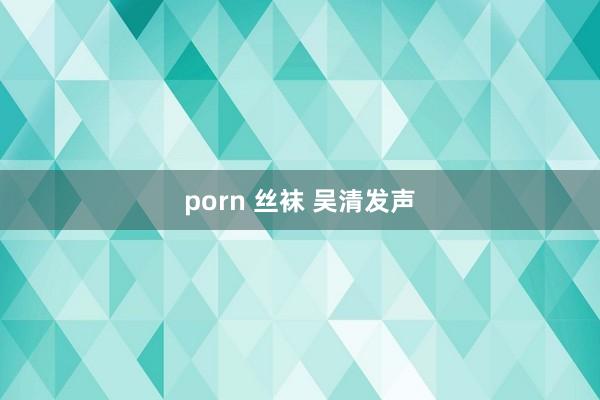 porn 丝袜 吴清发声