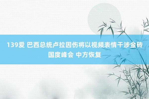 139爱 巴西总统卢拉因伤将以视频表情干涉金砖国度峰会 中方恢复