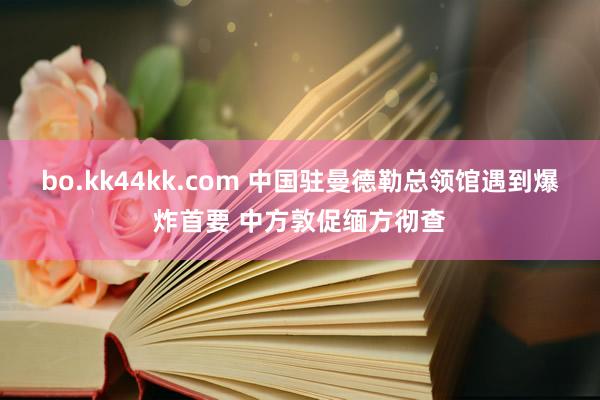 bo.kk44kk.com 中国驻曼德勒总领馆遇到爆炸首要 中方敦促缅方彻查