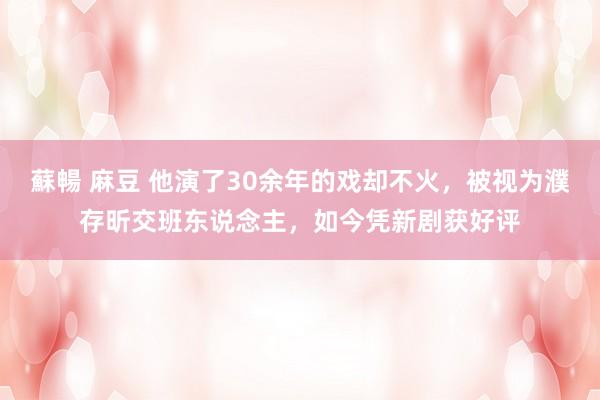 蘇暢 麻豆 他演了30余年的戏却不火，被视为濮存昕交班东说念主，如今凭新剧获好评