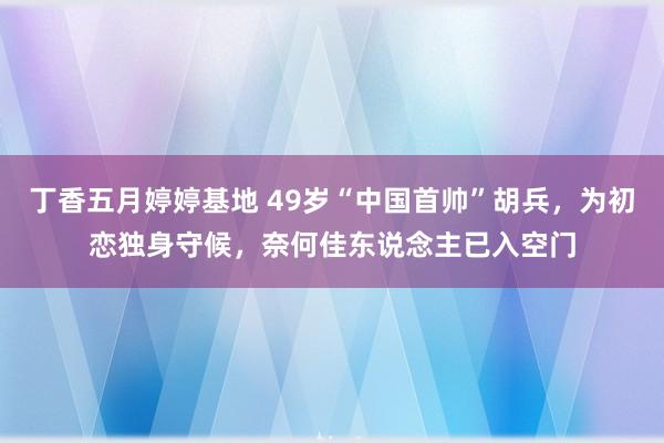 丁香五月婷婷基地 49岁“中国首帅”胡兵，为初恋独身守候，奈何佳东说念主已入空门