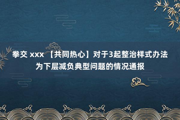 拳交 xxx 【共同热心】对于3起整治样式办法为下层减负典型问题的情况通报