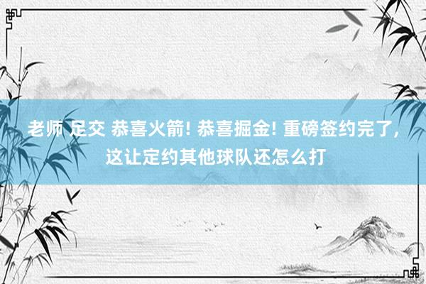 老师 足交 恭喜火箭! 恭喜掘金! 重磅签约完了， 这让定约其他球队还怎么打