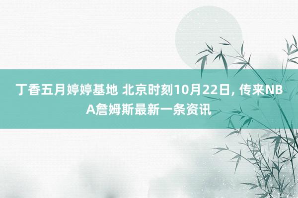 丁香五月婷婷基地 北京时刻10月22日， 传来NBA詹姆斯最新一条资讯