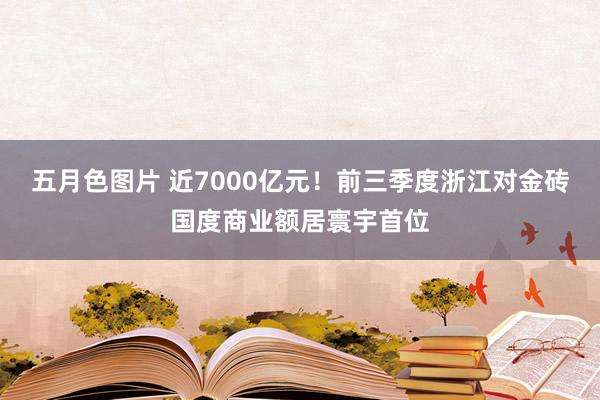 五月色图片 近7000亿元！前三季度浙江对金砖国度商业额居寰宇首位