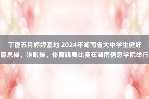 丁香五月婷婷基地 2024年湖南省大中学生健好意思操、啦啦操、体育跳舞比赛在湖南信息学院举行