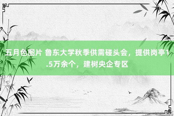 五月色图片 鲁东大学秋季供需碰头会，提供岗亭1.5万余个，建树央企专区