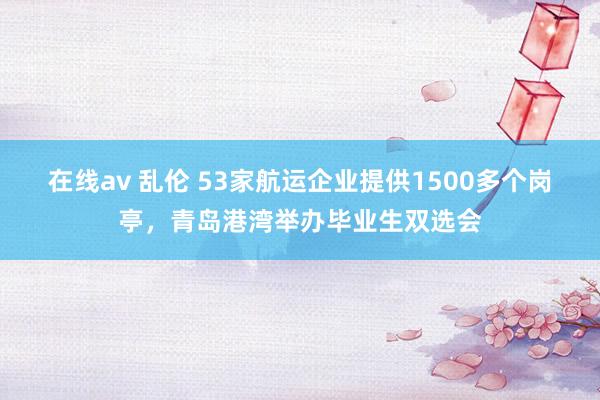 在线av 乱伦 53家航运企业提供1500多个岗亭，青岛港湾举办毕业生双选会