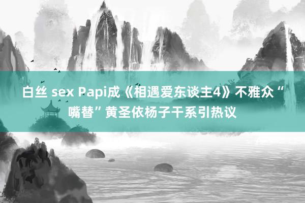 白丝 sex Papi成《相遇爱东谈主4》不雅众“嘴替”黄圣依杨子干系引热议