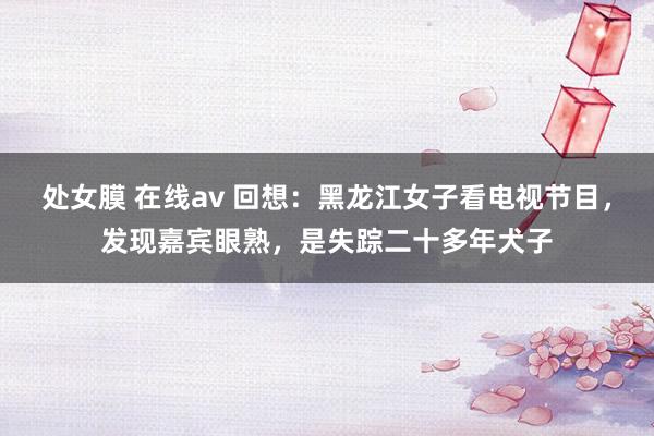 处女膜 在线av 回想：黑龙江女子看电视节目，发现嘉宾眼熟，是失踪二十多年犬子