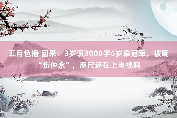 五月色播 回来：3岁识3000字6岁拿冠军，被嘲“伤仲永”，咫尺还在上电视吗