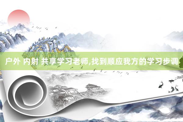 户外 内射 共享学习老师，找到顺应我方的学习步调