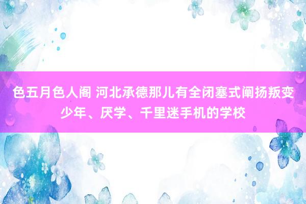 色五月色人阁 河北承德那儿有全闭塞式阐扬叛变少年、厌学、千里迷手机的学校