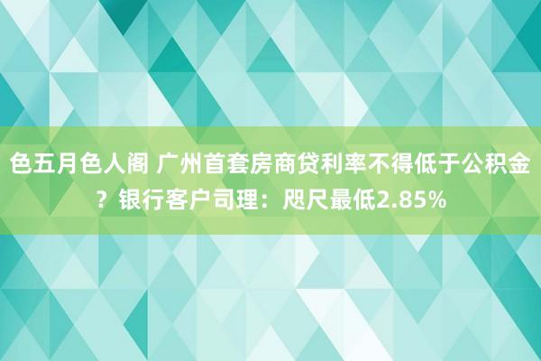 色五月色人阁 广州首套房商贷利率不得低于公积金？银行客户司理：咫尺最低2.85%