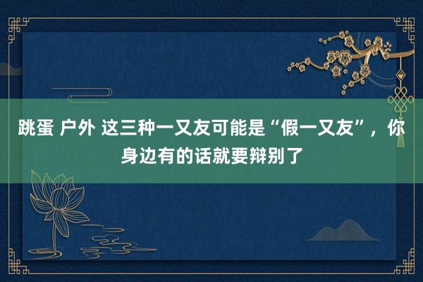 跳蛋 户外 这三种一又友可能是“假一又友”，你身边有的话就要辩别了