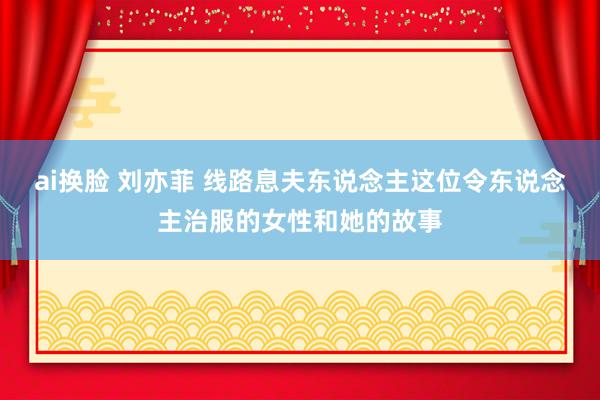 ai换脸 刘亦菲 线路息夫东说念主这位令东说念主治服的女性和她的故事