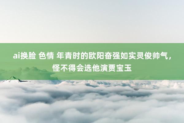 ai换脸 色情 年青时的欧阳奋强如实灵俊帅气，怪不得会选他演贾宝玉