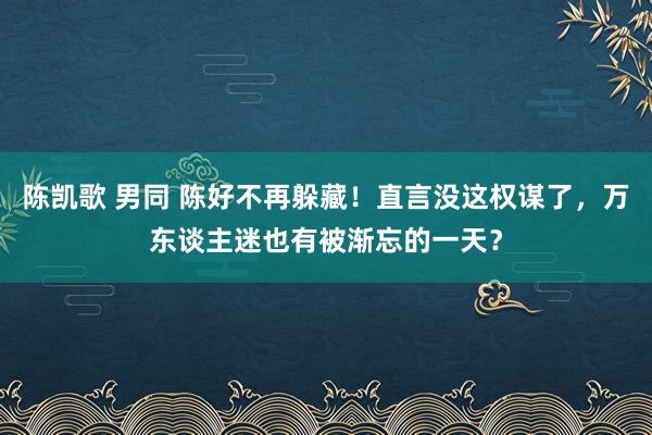 陈凯歌 男同 陈好不再躲藏！直言没这权谋了，万东谈主迷也有被渐忘的一天？