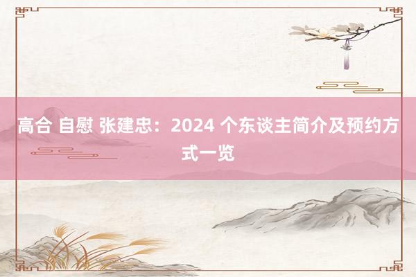 高合 自慰 张建忠：2024 个东谈主简介及预约方式一览