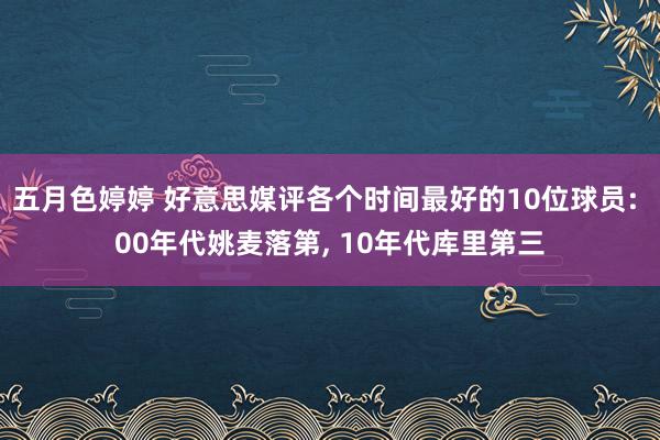 五月色婷婷 好意思媒评各个时间最好的10位球员: 00年代姚麦落第， 10年代库里第三