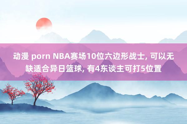 动漫 porn NBA赛场10位六边形战士， 可以无缺适合异日篮球， 有4东谈主可打5位置