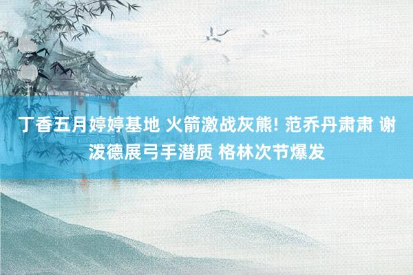 丁香五月婷婷基地 火箭激战灰熊! 范乔丹肃肃 谢泼德展弓手潜质 格林次节爆发