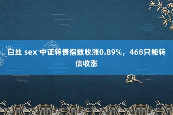 白丝 sex 中证转债指数收涨0.89%，468只能转债收涨