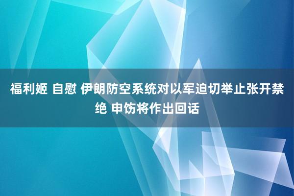 福利姬 自慰 伊朗防空系统对以军迫切举止张开禁绝 申饬将作出回话