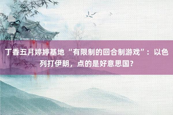 丁香五月婷婷基地 “有限制的回合制游戏”：以色列打伊朗，点的是好意思国？