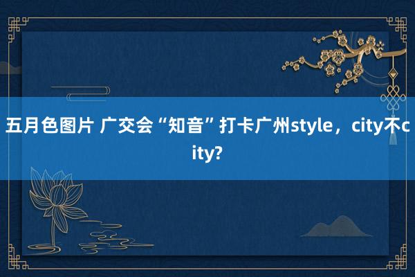 五月色图片 广交会“知音”打卡广州style，city不city?